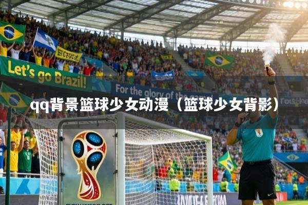 qq背景篮球少女动漫（篮球少女背影）