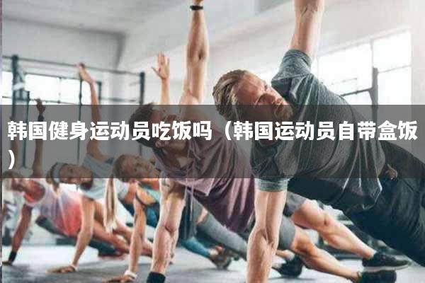 详细阅读:韩国健身运动员吃饭吗(韩国运动员自带盒饭) 韩国健身运动员吃饭吗(韩国运动员自带盒饭)