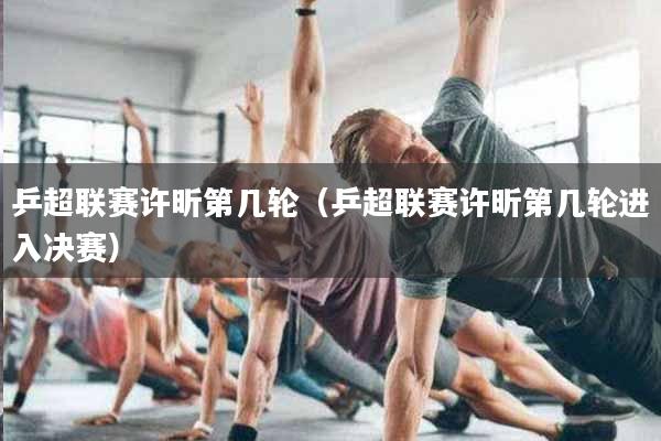 乒超联赛许昕第几轮（乒超联赛许昕第几轮进入决赛）
