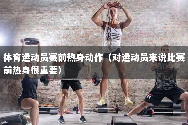 体育运动员赛前热身动作（对运动员来说比赛前热身很重要）