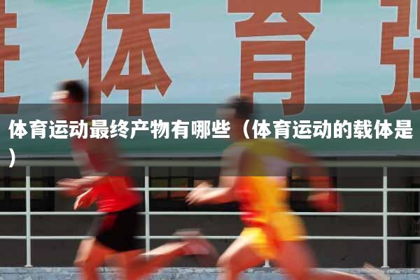 体育运动最终产物有哪些（体育运动的载体是）